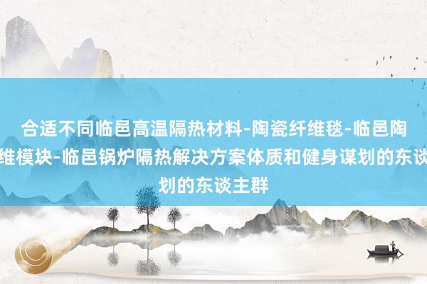 合适不同临邑高温隔热材料-陶瓷纤维毯-临邑陶瓷纤维模块-临邑锅炉隔热解决方案体质和健身谋划的东谈主群