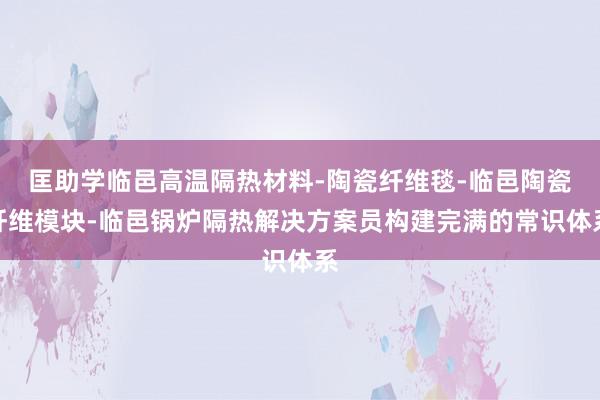 匡助学临邑高温隔热材料-陶瓷纤维毯-临邑陶瓷纤维模块-临邑锅炉隔热解决方案员构建完满的常识体系