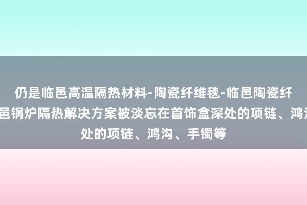 仍是临邑高温隔热材料-陶瓷纤维毯-临邑陶瓷纤维模块-临邑锅炉隔热解决方案被淡忘在首饰盒深处的项链、鸿沟、手镯等